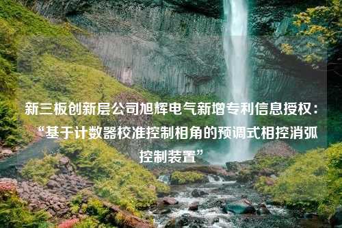 新三板创新层公司旭辉电气新增专利信息授权：“基于计数器校准控制相角的预调式相控消弧控制装置”