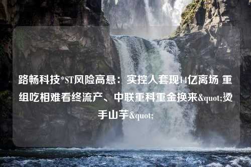 路畅科技*ST风险高悬：实控人套现14亿离场 重组吃相难看终流产、中联重科重金换来"烫手山芋"