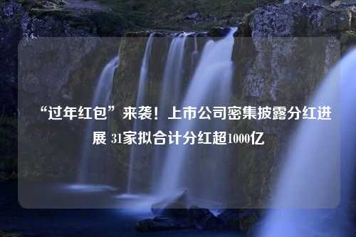 “过年红包”来袭！上市公司密集披露分红进展 31家拟合计分红超1000亿