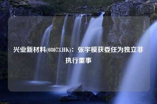 兴业新材料(08073.HK)：张宇模获委任为独立非执行董事