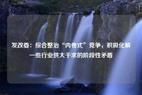 发改委：综合整治“内卷式”竞争，积极化解一些行业供大于求的阶段性矛盾