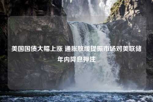 美国国债大幅上涨 通胀放缓提振市场对美联储年内降息押注